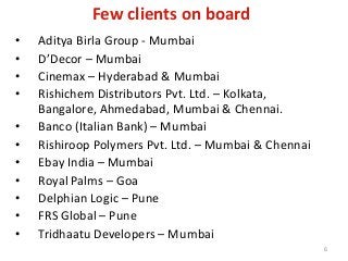 Few clients on board
• Aditya Birla Group - Mumbai
• D’Decor – Mumbai
• Cinemax – Hyderabad & Mumbai
• Rishichem Distributors Pvt. Ltd. – Kolkata,
Bangalore, Ahmedabad, Mumbai & Chennai.
• Banco (Italian Bank) – Mumbai
• Rishiroop Polymers Pvt. Ltd. – Mumbai & Chennai
• Ebay India – Mumbai
• Royal Palms – Goa
• Delphian Logic – Pune
• FRS Global – Pune
• Tridhaatu Developers – Mumbai
6
 