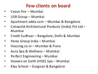 Few clients on board
• Cease Fire – Mumbai
• USR Group – Mumbai
• Apartment adda.com – Mumbai & Bangalore
• Cotswold Architectural Products (India) Pvt Ltd –
Mumbai
• Credit Sudhaar – Bangalore, Delhi & Mumbai
• Parex Group India – Mumbai
• Housing.co.in – Mumbai & Pune
• Aura Spa & Wellness – Mumbai
• Perfect Engineering – Mumbai
• Heaven on Earth (HOE) Spa – Mumbai
• Klay School – Gurgoan & Bangalore
7
 