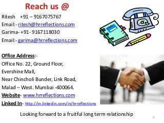 Reach us @
Ritesh +91 – 9167075767
Email:- ritesh@hrreflections.com
Garima- +91- 9167118030
Email:- garima@hrreflections.com
Office Address:-
Office No. 22, Ground Floor,
Evershine Mall,
Near Chincholi Bunder, Link Road,
Malad – West. Mumbai -400064.
Website- www.hrreflections.com
Linked In- http://in.linkedin.com/in/hrreflections
Looking forward to a fruitful long term relationship 9
 