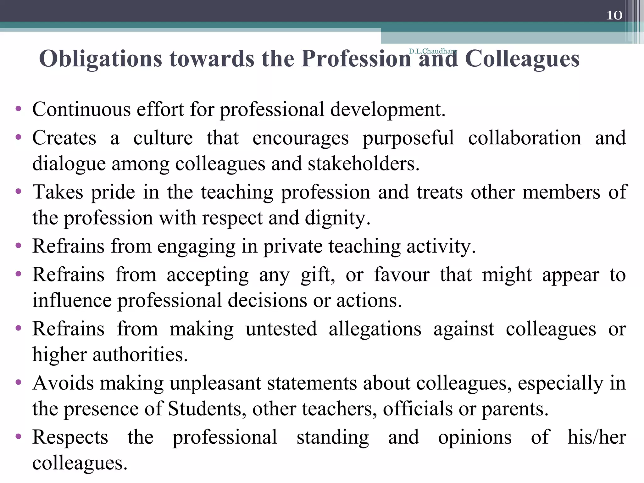 Obligations towards the Profession and Colleagues
• Continuous effort for professional development.
• Creates a culture that encourages purposeful collaboration and
dialogue among colleagues and stakeholders.
• Takes pride in the teaching profession and treats other members of
the profession with respect and dignity.
• Refrains from engaging in private teaching activity.
• Refrains from accepting any gift, or favour that might appear to
influence professional decisions or actions.
• Refrains from making untested allegations against colleagues or
higher authorities.
• Avoids making unpleasant statements about colleagues, especially in
the presence of Students, other teachers, officials or parents.
• Respects the professional standing and opinions of his/her
colleagues.
D.L.Chaudhary
10
 