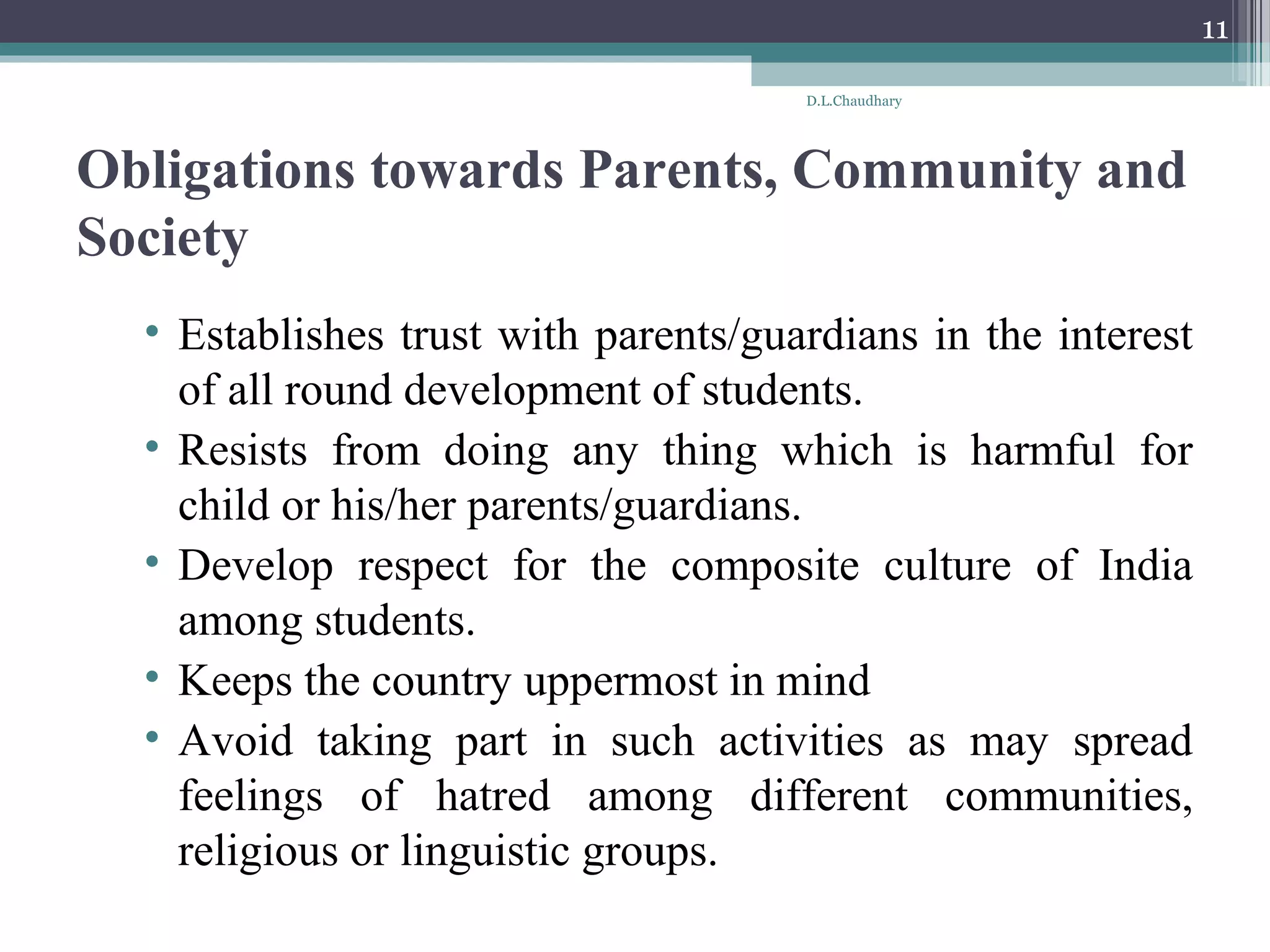 Obligations towards Parents, Community and
Society
• Establishes trust with parents/guardians in the interest
of all round development of students.
• Resists from doing any thing which is harmful for
child or his/her parents/guardians.
• Develop respect for the composite culture of India
among students.
• Keeps the country uppermost in mind
• Avoid taking part in such activities as may spread
feelings of hatred among different communities,
religious or linguistic groups.
D.L.Chaudhary
11
 