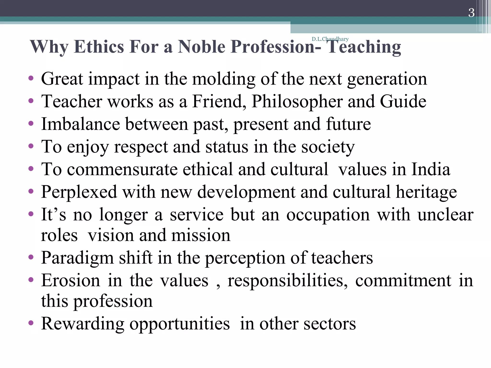 Why Ethics For a Noble Profession- Teaching
• Great impact in the molding of the next generation
• Teacher works as a Friend, Philosopher and Guide
• Imbalance between past, present and future
• To enjoy respect and status in the society
• To commensurate ethical and cultural values in India
• Perplexed with new development and cultural heritage
• It’s no longer a service but an occupation with unclear
roles vision and mission
• Paradigm shift in the perception of teachers
• Erosion in the values , responsibilities, commitment in
this profession
• Rewarding opportunities in other sectors
D.L.Chaudhary
3
 