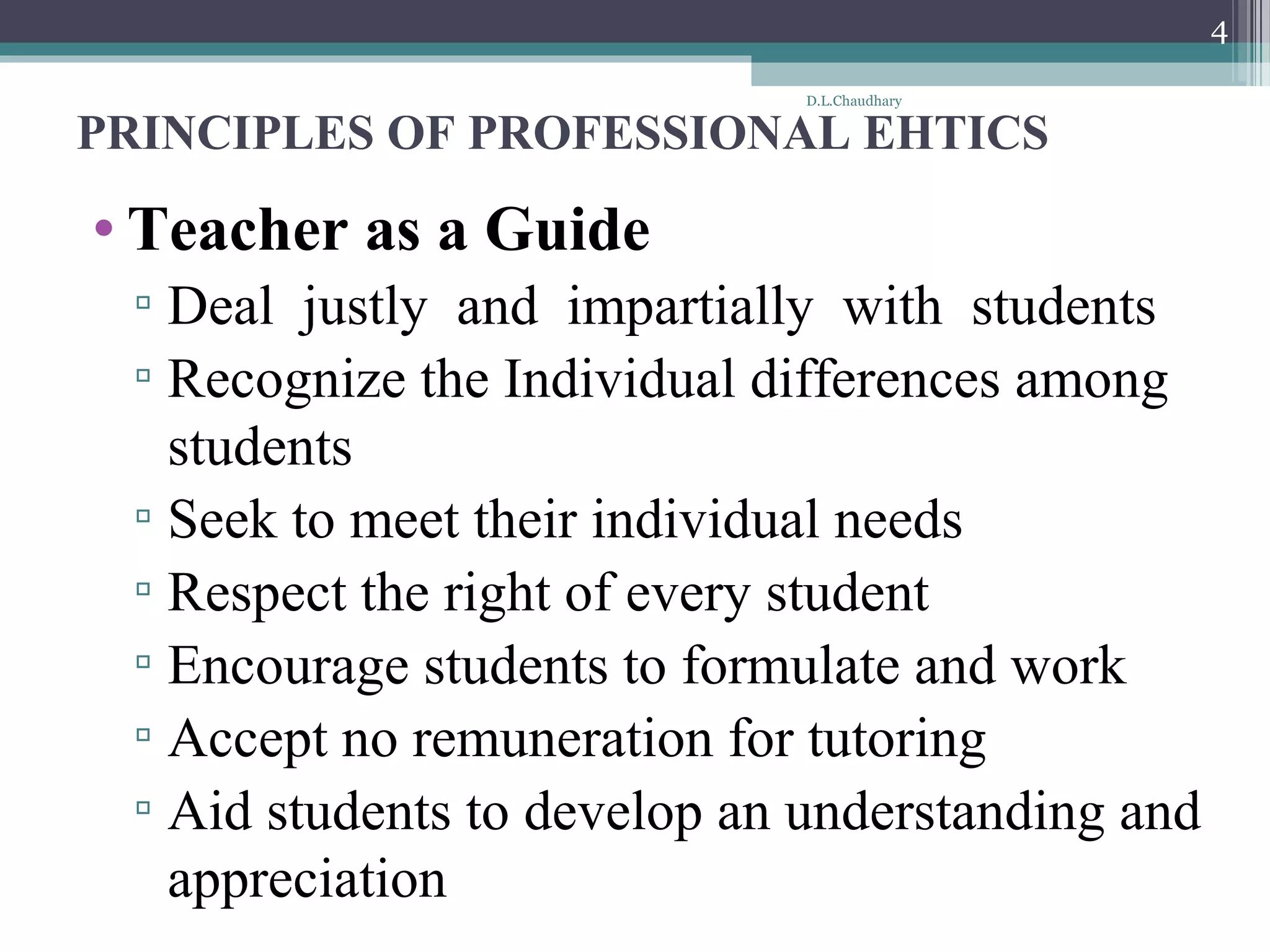 PRINCIPLES OF PROFESSIONAL EHTICS
• Teacher as a Guide
▫ Deal justly and impartially with students
▫ Recognize the Individual differences among
students
▫ Seek to meet their individual needs
▫ Respect the right of every student
▫ Encourage students to formulate and work
▫ Accept no remuneration for tutoring
▫ Aid students to develop an understanding and
appreciation
D.L.Chaudhary
4
 