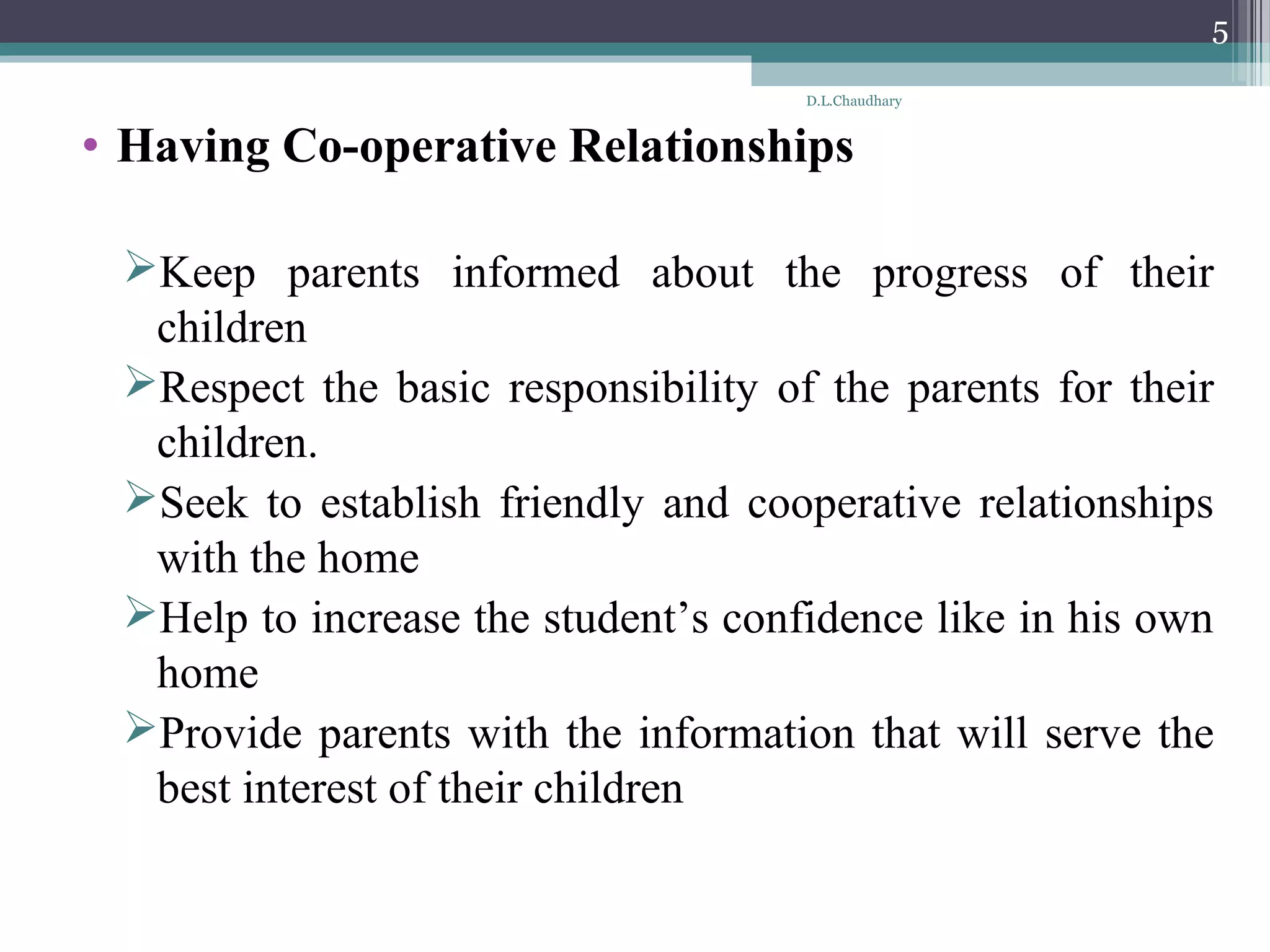 • Having Co-operative Relationships
Keep parents informed about the progress of their
children
Respect the basic responsibility of the parents for their
children.
Seek to establish friendly and cooperative relationships
with the home
Help to increase the student’s confidence like in his own
home
Provide parents with the information that will serve the
best interest of their children
D.L.Chaudhary
5
 