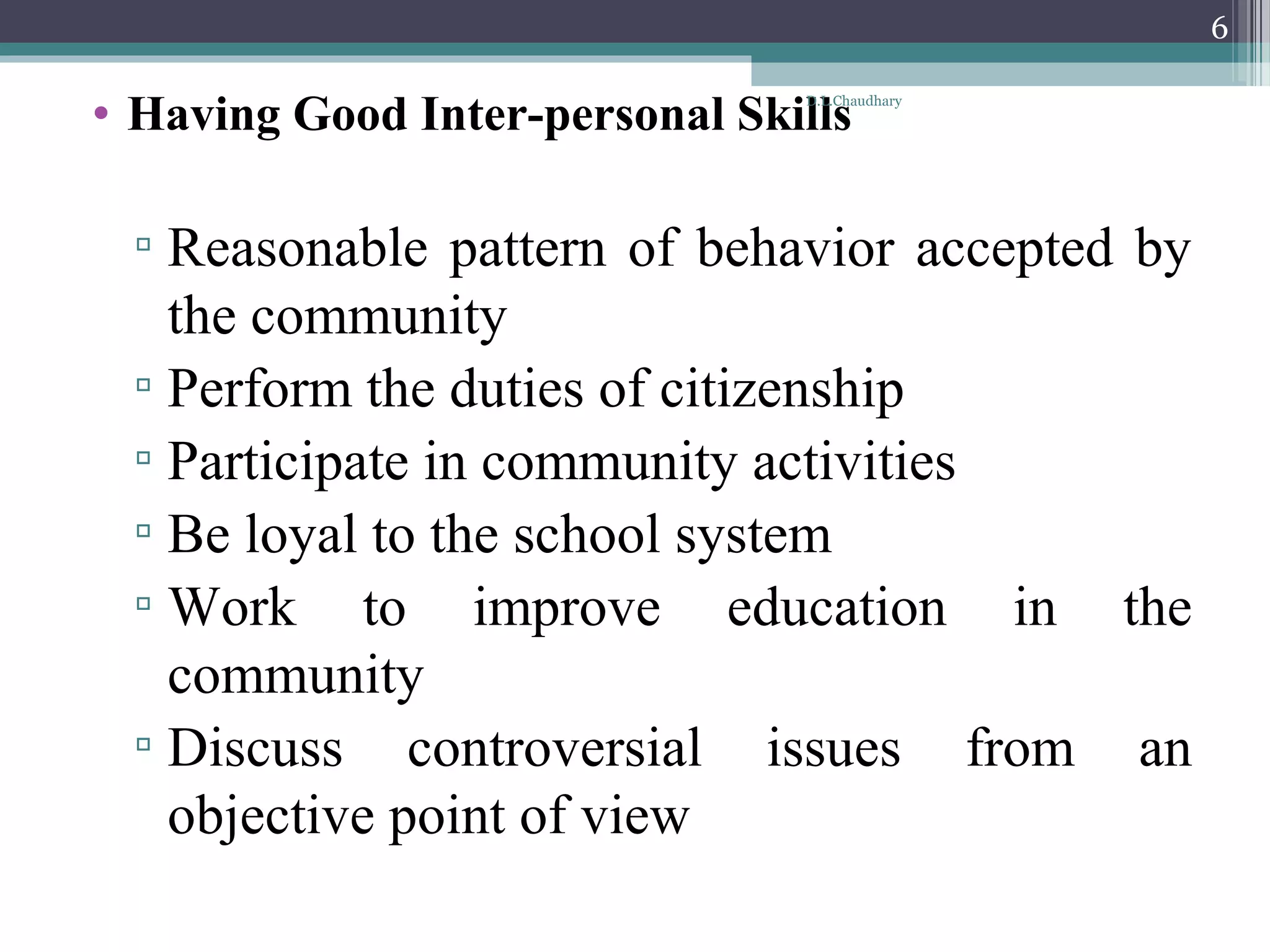• Having Good Inter-personal Skills
▫ Reasonable pattern of behavior accepted by
the community
▫ Perform the duties of citizenship
▫ Participate in community activities
▫ Be loyal to the school system
▫ Work to improve education in the
community
▫ Discuss controversial issues from an
objective point of view
D.L.Chaudhary
6
 