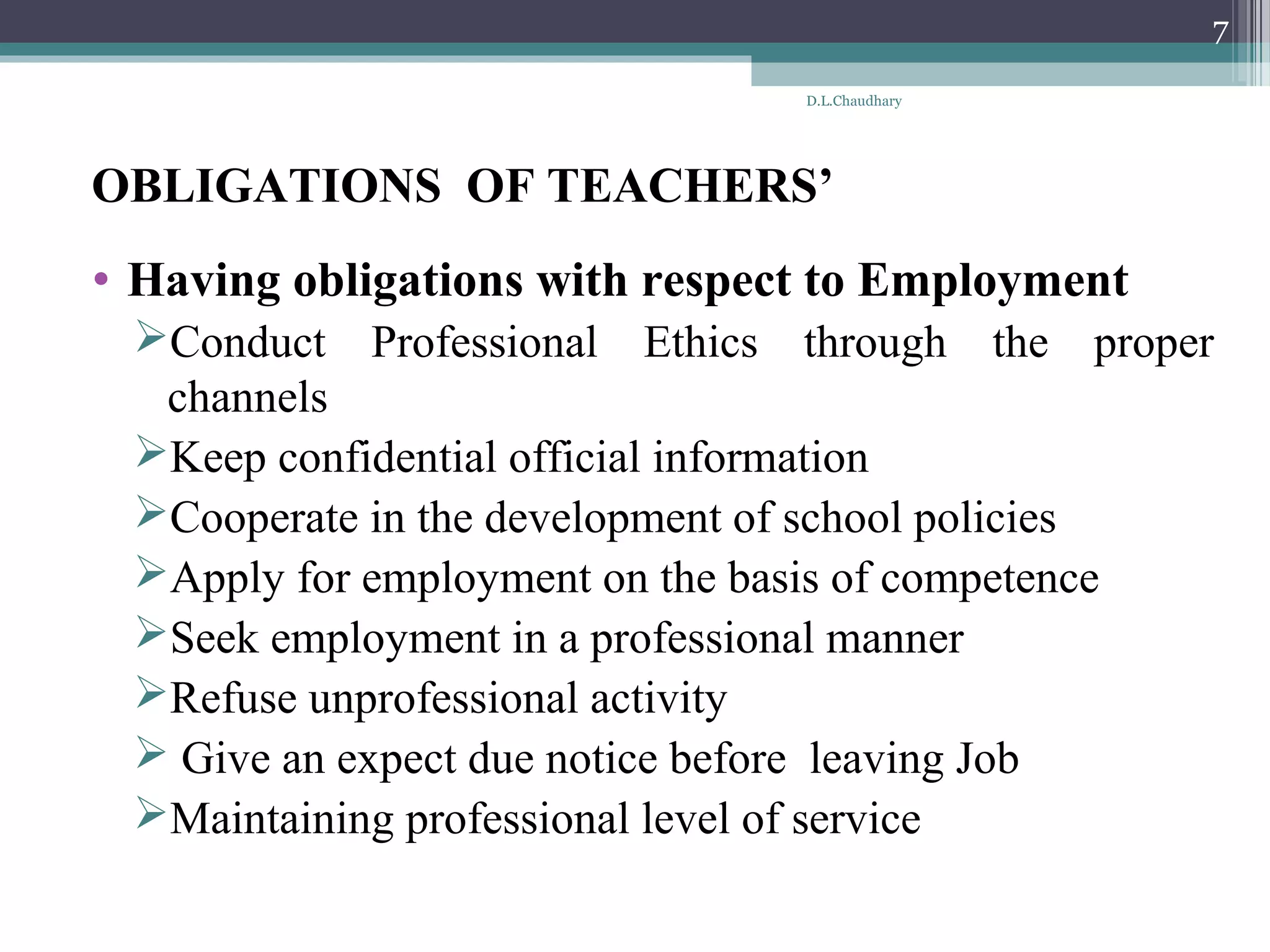 OBLIGATIONS OF TEACHERS’
• Having obligations with respect to Employment
Conduct Professional Ethics through the proper
channels
Keep confidential official information
Cooperate in the development of school policies
Apply for employment on the basis of competence
Seek employment in a professional manner
Refuse unprofessional activity
 Give an expect due notice before leaving Job
Maintaining professional level of service
D.L.Chaudhary
7
 