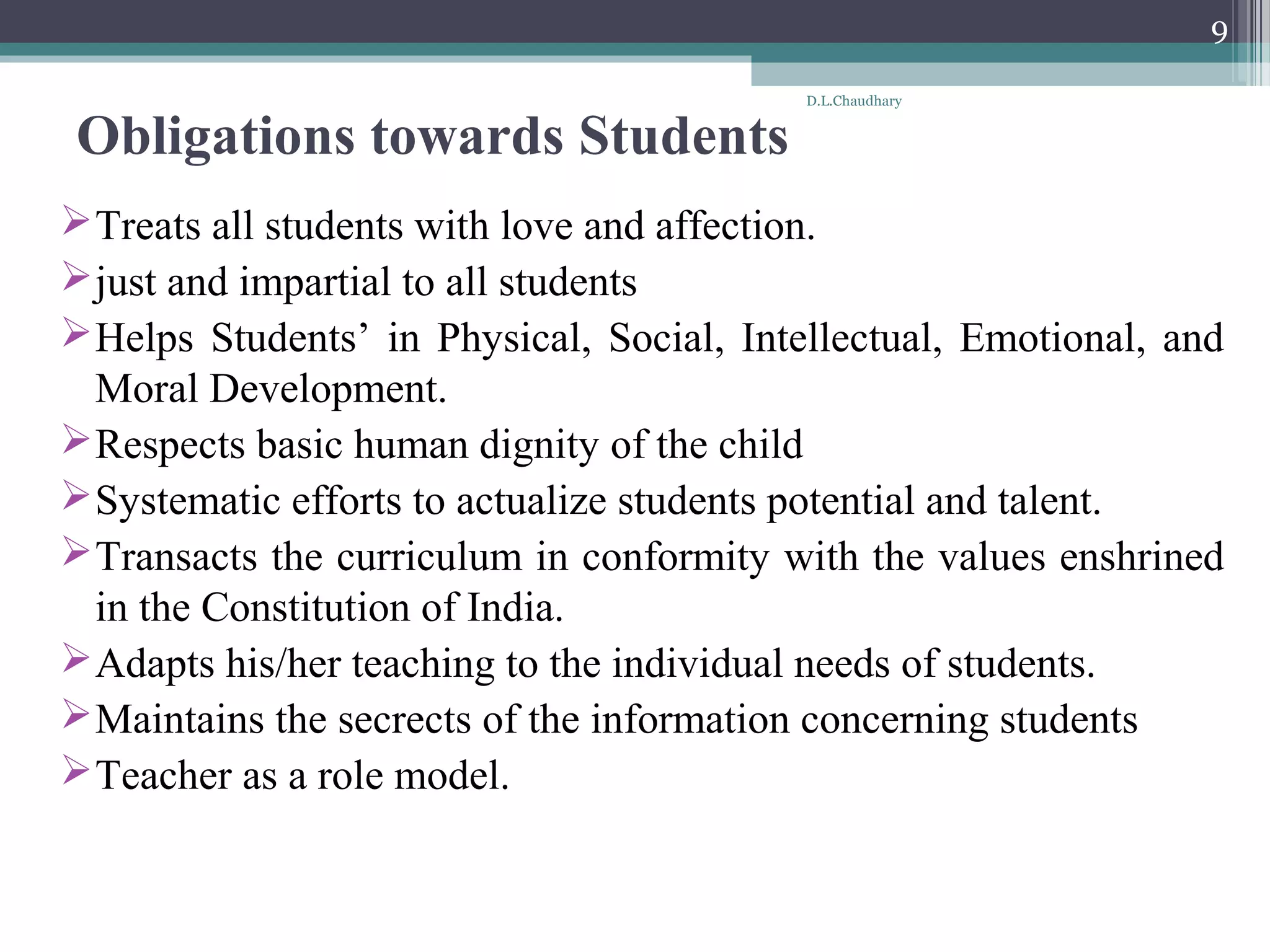 Obligations towards Students
Treats all students with love and affection.
just and impartial to all students
Helps Students’ in Physical, Social, Intellectual, Emotional, and
Moral Development.
Respects basic human dignity of the child
Systematic efforts to actualize students potential and talent.
Transacts the curriculum in conformity with the values enshrined
in the Constitution of India.
Adapts his/her teaching to the individual needs of students.
Maintains the secrects of the information concerning students
Teacher as a role model.
D.L.Chaudhary
9
 