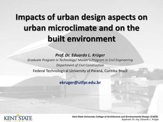 Impacts of urban design aspects on
urban microclimate and on the
built environment
Prof. Dr. Eduardo L. Krüger
Graduate Program in Technology/ Master’s Program in Civil Engineering
Department of Civil Construction
Federal Technological University of Paraná, Curitiba Brazil
ekruger@utfpr.edu.br
Kent State University College of Architecture and Environmental Design (CAED)
Applicant: Dr.-Ing. Eduardo L. Krüger
 