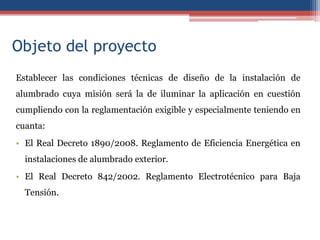 Objeto del proyecto
Establecer las condiciones técnicas de diseño de la instalación de
alumbrado cuya misión será la de iluminar la aplicación en cuestión
cumpliendo con la reglamentación exigible y especialmente teniendo en
cuanta:
• El Real Decreto 1890/2008. Reglamento de Eficiencia Energética en
instalaciones de alumbrado exterior.
• El Real Decreto 842/2002. Reglamento Electrotécnico para Baja
Tensión.
 