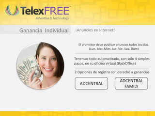 Ganancia Individual ¡Anuncios en Internet!
El promotor debe publicar anuncios todos los días.
(Lun, Mar, Mier, Jue, Vie, Sab, Dom)
Tenemos todo automatizado, con sólo 4 simples
pasos, en su oficina virtual (BackOffice)
2 Opciones de registro con derecho a ganancias
ADCENTRAL
ADCENTRAL
FAMILY
 