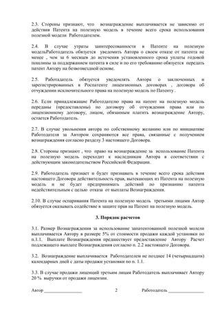 Автор _________________ 2 Работодатель ________________
2.3. Стороны признают, что вознаграждение выплачивается не зависимо от
действия Патента на полезную модель в течение всего срока использования
полезной модели Работодателем.
2.4. В случае утраты заинтересованности в Патенте на полезную
модельРаботодатель обязуется уведомить Автора о своем отказе от патента не
менее , чем за 6 месяцев до истечения установленного срока уплаты годовой
пошлины за поддержанием патента в силе и по его требованию обязуется передать
патент Автору на безвозмездной основе.
2.5. Работадатель обязуется уведомлять Автора о заключенных и
зарегистрированных в Роспатенте лицензионных договорах , договора об
отчуждении исключительного права на полезную модель по Патенту .
2.6. Если принадлежащие Работодателю права на патент на полезную модель
переданы (предоставлены) по договору об отчуждении права или по
лицензионному договору, лицом, обязанным платить вознаграждение Автору,
остается Работодатель.
2.7. В случае увольнения автора по собственному желанию или по инициативе
Работодателя за Автором сохраняются все права, связанные с получением
вознаграждения согласно разделу 3 настоящего Договора.
2.8. Стороны признают , что право на вознаграждение за использование Патента
на полезную модель переходит к наследникам Автора в соответствии с
действующим законодательством Российской Федерации.
2.9. Работодатель признает и будет признавать в течение всего срока действия
настоящего Договора действительность прав, вытекающих из Патента на полезную
модель и не будет предпринимать действий по признанию патента
недействительным с целью отказа от выплаты Вознаграждения.
2.10. В случае оспаривания Патента на полезную модель третьими лицами Автор
обязуется оказывать содействие в защите прав на Патент на полезную модель.
3. Порядок расчетов
3.1. Размер Вознаграждения за использование запатентованной полезной молели
выплачивается Автору в размере 5% от стоимости продажи каждой установки по
п.1.1. Выплате Вознаграждения предшествует предоставление Автору Расчет
подлежащего выплате Вознаграждения согласно п. 2.2 настоящего Договора.
3.2. Вознаграждение выплачивается Работодателем не позднее 14 (четырнадцати)
календарных дней с даты продажи установки по п. 1.1.
3.3. В случае продажи лиценций третьим лицам Работодатель выплачивает Автору
20 % выручки от продажи лицензии.
 
