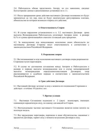Автор _________________ 3 Работодатель ________________
3.4. Работадатель обязан представлять Автору, по его заявлению, сводные
бухгалтерские данные о реализованных установках по п.1.1.
3.5. После прекращения срока действия настоящего Договора положения его будут
применяться до тех пор, пока не будут окончательно урегулированы платежи,
обязательства по которым возникли в период его действия.
4. Ответственность Сторон
4.1. В случае нарушения установленного в п. 3.2. настоящего Договора срока
выплаты Вознаграждения Работодатедль уплачивает Авторам пеню в размере
0,1% от суммы причитающейся к выплате за каждый день просрочки .
4.2. За неисполнение или ненадлежащее исполнение своих обязательств по
настоящему Договору Стороны несут ответственность в соответствии с
законодательством Российской Федерации.
5. Разрешение споров
5.1. Все возникающие в ходе исполнения настоящего договора споры разрешаются
Сторонами путем переговоров.
5.2. В случае не достижения соглашения между Автором и Работодателем о
размере и порядке выплаты вознаграждения или в случае несвоевременной
выплаты вознаграждения определенногонастоящим Договором, спор
рассматривается в судебном порядке в соответствии с законодательством
Российской Федерации.
6. Срок действия Договора
6.1. Настоящий Договор вступает в силу с момента его подписания Сторонами и
действует в течение 10 (десяти ) лет.
7. Прочие условия
7.1. Настоящее Соглашение подписано в 2 (двух) экземплярах, имеющих
одинаковую юридическую силу, по одному для каждой из Сторон.
7.2. Неотъемлемыми частями настоящего Соглашения является копия патента на
полезную модель.
7.3. Все предыдущие переговоры, переписка и иные обстоятельства, связанные с
предметом Договора, теряют силу с момента вступления Договора в силу.
 