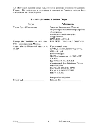 Автор _________________ 4 Работодатель ________________
7.4. Настоящий Договор может быть изменен и дополнен по взаимному согласию
Сторон. Все изменения и дополнения к настоящему Договору должны быть
совершены в письменной форме.
8. Адреса, реквизиты и подписи Сторон
Автор Работодатель
Уголев Сергей Дмитриевич Закрытое Акционерное Общество
«Научно-производственное предприятие
«Электронное
специальное технологическое
оборудование»
(ЗАО «НПП «ЭСТО»)
Паспорт 45 01 648585выдан 29.10.2001
ОВД Новогиреево гор. Москвы.
ИНН / КПП 7735115635 / 773501001
Адрес: Москва, Напольный проезд д.10
кв. 214
Юридический адрес:
124460, г.Москва, Зеленоград, проезд
4806, д.4, стр.1
Почтовый адрес:
124498, г.Москва а/я 161, ЗАО «НПП
«ЭСТО»
Р/с 40702810538150105353
в Московский банк Сбербанка России
ОАО г.Москва
СБЕРБАНК РОССИИ ОАО
К/с 30101810400000000225
БИК 044525225
Уголев С.Д. ____________________
Генеральный директор
Разумов В.Б. ___________________
 