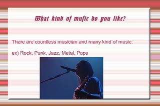 What kind of music do you like?
There are countless musician and many kind of music.
ex) Rock, Punk, Jazz, Metal, Pops
 