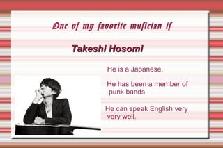 One of my favorite musician is
Takeshi HosomiTakeshi Hosomi
He has been a member of
punk bands.
He is a Japanese.
He can speak English very
very well.
 