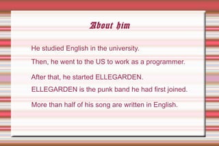 About him
ELLEGARDEN is the punk band he had first joined.
More than half of his song are written in English.
He studied English in the university.
Then, he went to the US to work as a programmer.
After that, he started ELLEGARDEN.
 