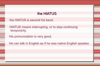 His pronunciation is very good.
He can talk in English as if he was native English speaker.
the HIATUS is second his band.
HIATUS means interrupting, or to stop continuing
temporarily.
the HIATUSthe HIATUS
 