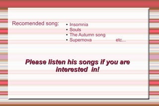 Please listen his songs if you arePlease listen his songs if you are
interested in!interested in!
Recomended song: ● Insomnia
● Souls
● The Autumn song
● Supernova etc...
 