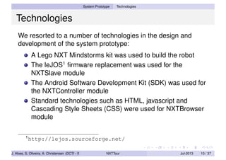System Prototype Technologies
Technologies
We resorted to a number of technologies in the design and
development of the system prototype:
A Lego NXT Mindstorms kit was used to build the robot
The leJOS1
ﬁrmware replacement was used for the
NXTSlave module
The Android Software Development Kit (SDK) was used for
the NXTController module
Standard technologies such as HTML, javascript and
Cascading Style Sheets (CSS) were used for NXTBrowser
module
1
http://lejos.sourceforge.net/
J. Alves, S. Oliveira, A. Christensen (DCTI - ISCTE-IUL) NXTTour Jul-2013 10 / 37
 