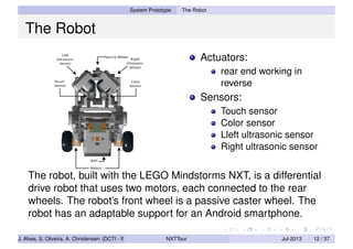 System Prototype The Robot
The Robot
Actuators:
rear end working in
reverse
Sensors:
Touch sensor
Color sensor
Lleft ultrasonic sensor
Right ultrasonic sensor
The robot, built with the LEGO Mindstorms NXT, is a differential
drive robot that uses two motors, each connected to the rear
wheels. The robot’s front wheel is a passive caster wheel. The
robot has an adaptable support for an Android smartphone.
J. Alves, S. Oliveira, A. Christensen (DCTI - ISCTE-IUL) NXTTour Jul-2013 12 / 37
 