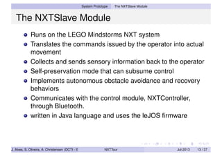 System Prototype The NXTSlave Module
The NXTSlave Module
Runs on the LEGO Mindstorms NXT system
Translates the commands issued by the operator into actual
movement
Collects and sends sensory information back to the operator
Self-preservation mode that can subsume control
Implements autonomous obstacle avoidance and recovery
behaviors
Communicates with the control module, NXTController,
through Bluetooth.
written in Java language and uses the leJOS ﬁrmware
J. Alves, S. Oliveira, A. Christensen (DCTI - ISCTE-IUL) NXTTour Jul-2013 13 / 37
 
