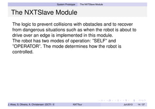System Prototype The NXTSlave Module
The NXTSlave Module
The logic to prevent collisions with obstacles and to recover
from dangerous situations such as when the robot is about to
drive over an edge is implemented in this module.
The robot has two modes of operation: ”SELF” and
”OPERATOR”. The mode determines how the robot is
controlled.
J. Alves, S. Oliveira, A. Christensen (DCTI - ISCTE-IUL) NXTTour Jul-2013 14 / 37
 