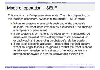 System Prototype The NXTSlave Module
Mode of operation – SELF
This mode is the Self-preservation mode. The robot depending on
the readings of sensors, switches to this mode — SELF mode.
When an obstacle is sensed through one of the ultrasonic
sensors, the robot stops immediately and checks if the obstacle
is temporary or permanent.
If the obstacle is permanent, the robot performs an avoidance
maneuver: the robot moves straight backward, backward left,
or backward right depending on obstacle’s relative location.
If the touch sensor is activated, it means that the third passive
wheel no longer touches the ground and that the robot is about
to drive over an edge. In this situation, the robot performs a
movement backward in order to recover and avoid falling.
J. Alves, S. Oliveira, A. Christensen (DCTI - ISCTE-IUL) NXTTour Jul-2013 15 / 37
 