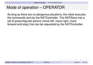System Prototype The NXTSlave Module
Mode of operation – OPERATOR
As long as there are no dangerous situations, the robot executes
the commands sent by the NXTController. The NXTSlave has a
set of preconﬁgured actions (move left, move right, move
forward and stop) that can be requested by the NXTController.
J. Alves, S. Oliveira, A. Christensen (DCTI - ISCTE-IUL) NXTTour Jul-2013 16 / 37
 