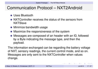 System Prototype The NXTSlave Module
Communication Protocol – NXT2Android
Uses Bluetooth
NXTController receives the status of the sensors from
NXTSlave
Minimize bandwidth usage
Maximize the responsiveness of the system
Messages are composed of an header with an ID, followed
by a Byte indicating the message type, and then the
payload.
The information exchanged can be regarding the battery voltage
of NXT, sensory readings, the current control mode, and so on.
Messages are only sent to the NXTController when values
change.
J. Alves, S. Oliveira, A. Christensen (DCTI - ISCTE-IUL) NXTTour Jul-2013 17 / 37
 