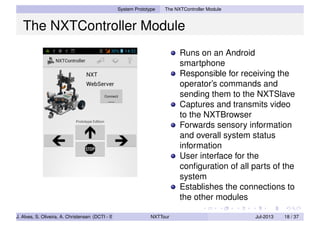 System Prototype The NXTController Module
The NXTController Module
Runs on an Android
smartphone
Responsible for receiving the
operator’s commands and
sending them to the NXTSlave
Captures and transmits video
to the NXTBrowser
Forwards sensory information
and overall system status
information
User interface for the
conﬁguration of all parts of the
system
Establishes the connections to
the other modules
J. Alves, S. Oliveira, A. Christensen (DCTI - ISCTE-IUL) NXTTour Jul-2013 18 / 37
 