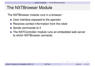 System Prototype The NXTBrowser Module
The NXTBrowser Module
The NXTBrowser module runs in a browser:
User interface exposed to the operator
Receives context information from the robot
Sends commands to it
The NXTController module runs an embedded web server
to which NXTBrowser connects.
J. Alves, S. Oliveira, A. Christensen (DCTI - ISCTE-IUL) NXTTour Jul-2013 21 / 37
 