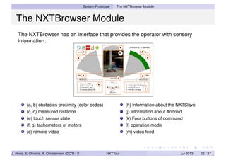 System Prototype The NXTBrowser Module
The NXTBrowser Module
The NXTBrowser has an interface that provides the operator with sensory
information:
(a, b) obstacles proximity (color codes)
(c, d) measured distance
(e) touch sensor state
(f, g) tachometers of motors
(c) remote video
(h) information about the NXTSlave
(j) information about Android
(k) Four buttons of command
(l) operation mode
(m) video feed
J. Alves, S. Oliveira, A. Christensen (DCTI - ISCTE-IUL) NXTTour Jul-2013 22 / 37
 