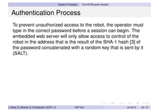 System Prototype The NXTBrowser Module
Authentication Process
To prevent unauthorized access to the robot, the operator must
type in the correct password before a session can begin. The
embedded web server will only allow access to control of the
robot in the address that is the result of the SHA-1 hash [3] of
the password concatenated with a random key that is sent by it
(SALT).
J. Alves, S. Oliveira, A. Christensen (DCTI - ISCTE-IUL) NXTTour Jul-2013 23 / 37
 