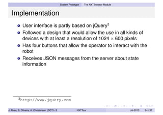 System Prototype The NXTBrowser Module
Implementation
User interface is partly based on jQuery3
Followed a design that would allow the use in all kinds of
devices with at least a resolution of 1024 × 600 pixels
Has four buttons that allow the operator to interact with the
robot
Receives JSON messages from the server about state
information
3
http://www.jquery.com
J. Alves, S. Oliveira, A. Christensen (DCTI - ISCTE-IUL) NXTTour Jul-2013 24 / 37
 
