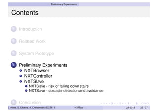 Preliminary Experiments
Contents
1 Introduction
2 Related Work
3 System Prototype
4 Preliminary Experiments
NXTBrowser
NXTController
NXTSlave
NXTSlave - risk of falling down stairs
NXTSlave - obstacle detection and avoidance
5 Conclusion
J. Alves, S. Oliveira, A. Christensen (DCTI - ISCTE-IUL) NXTTour Jul-2013 25 / 37
 