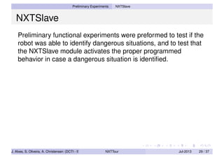 Preliminary Experiments NXTSlave
NXTSlave
Preliminary functional experiments were preformed to test if the
robot was able to identify dangerous situations, and to test that
the NXTSlave module activates the proper programmed
behavior in case a dangerous situation is identiﬁed.
J. Alves, S. Oliveira, A. Christensen (DCTI - ISCTE-IUL) NXTTour Jul-2013 29 / 37
 