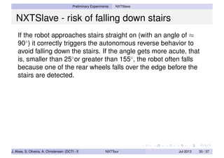 Preliminary Experiments NXTSlave
NXTSlave - risk of falling down stairs
If the robot approaches stairs straight on (with an angle of ≈
90◦
) it correctly triggers the autonomous reverse behavior to
avoid falling down the stairs. If the angle gets more acute, that
is, smaller than 25◦
or greater than 155◦
, the robot often falls
because one of the rear wheels falls over the edge before the
stairs are detected.
J. Alves, S. Oliveira, A. Christensen (DCTI - ISCTE-IUL) NXTTour Jul-2013 30 / 37
 