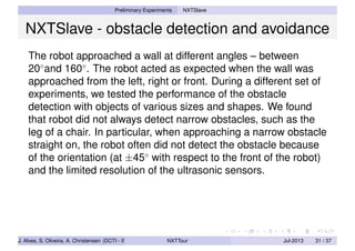 Preliminary Experiments NXTSlave
NXTSlave - obstacle detection and avoidance
The robot approached a wall at different angles – between
20◦
and 160◦
. The robot acted as expected when the wall was
approached from the left, right or front. During a different set of
experiments, we tested the performance of the obstacle
detection with objects of various sizes and shapes. We found
that robot did not always detect narrow obstacles, such as the
leg of a chair. In particular, when approaching a narrow obstacle
straight on, the robot often did not detect the obstacle because
of the orientation (at ±45◦
with respect to the front of the robot)
and the limited resolution of the ultrasonic sensors.
J. Alves, S. Oliveira, A. Christensen (DCTI - ISCTE-IUL) NXTTour Jul-2013 31 / 37
 