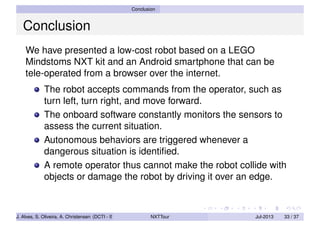 Conclusion
Conclusion
We have presented a low-cost robot based on a LEGO
Mindstoms NXT kit and an Android smartphone that can be
tele-operated from a browser over the internet.
The robot accepts commands from the operator, such as
turn left, turn right, and move forward.
The onboard software constantly monitors the sensors to
assess the current situation.
Autonomous behaviors are triggered whenever a
dangerous situation is identiﬁed.
A remote operator thus cannot make the robot collide with
objects or damage the robot by driving it over an edge.
J. Alves, S. Oliveira, A. Christensen (DCTI - ISCTE-IUL) NXTTour Jul-2013 33 / 37
 