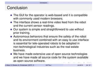 Conclusion
Conclusion
The GUI for the operator is web-based and it is compatible
with commonly used modern browsers.
The interface shows a real-time video feed from the robot
and the current sensor readings.
Our system is simple and straightforward to use without
prior training.
Autonomous behaviors that ensure the safety of the robot
and its environment combined with an easy to use interface
is essential for tele-operated robots to be adopted in
non-technological industries such as the real estate
business.
We have made extensive use of open source technologies
and we have made all source code for the system available
as open source software.
J. Alves, S. Oliveira, A. Christensen (DCTI - ISCTE-IUL) NXTTour Jul-2013 34 / 37
 