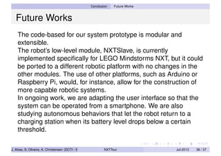 Conclusion Future Works
Future Works
The code-based for our system prototype is modular and
extensible.
The robot’s low-level module, NXTSlave, is currently
implemented speciﬁcally for LEGO Mindstorms NXT, but it could
be ported to a different robotic platform with no changes in the
other modules. The use of other platforms, such as Arduino or
Raspberry Pi, would, for instance, allow for the construction of
more capable robotic systems.
In ongoing work, we are adapting the user interface so that the
system can be operated from a smartphone. We are also
studying autonomous behaviors that let the robot return to a
charging station when its battery level drops below a certain
threshold.
J. Alves, S. Oliveira, A. Christensen (DCTI - ISCTE-IUL) NXTTour Jul-2013 36 / 37
 