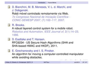 Conclusion Future Works
D. Bianchini, M. B. Meneses, V. L. d. Marchi, and
J. Dobgenski.
Robô móvel controlado remotamente via Web.
7o Congresso Nacional de Iniciação Cientíﬁca -
CONIC-SEMESP 2007, (7):102–117, 2007.
R. Brooks.
A robust layered control system for a mobile robot.
Robotics and Automation, IEEE Journal of, 2(1):14–23,
1986.
D. Eastlake and T. Hansen.
RFC6234 - US Secure Hash Algorithms (SHA and
SHA-based HMAC and HKDF), 2011.
E. Grechanovsky and I. S. Pinsker.
An algorithm for moving a computer-controlled manipulator
while avoiding obstacles.
J. Alves, S. Oliveira, A. Christensen (DCTI - ISCTE-IUL) NXTTour Jul-2013 37 / 37
 