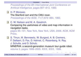 Conclusion Future Works
Proceedings of the 8th International Joint Conference on
Artiﬁcial Intelligence, pages 807–813, 1983.
H. P. Moravec.
The Stanford cart and the CMU rover.
Proceedings of the IEEE, 71(7):872–884, 1983.
C. W. Nielsen and M. A. Goodrich.
Comparing the usefulness of video and map information in
navigation tasks.
pages 95–101, New York, New York, USA, 2006. ACM, ACM
Press.
S. Thrun, M. Bennewitz, W. Burgard, A. B. Cremers,
F. Dellaert, D. Fox, D. Hahnel, C. Rosenberg, N. Roy,
J. Schulte, and D. Schulz.
MINERVA: a second-generation museum tour-guide robot.
volume 3, pages 1999–2005. IEEE, IEEE, 1999.
J. Alves, S. Oliveira, A. Christensen (DCTI - ISCTE-IUL) NXTTour Jul-2013 37 / 37
 