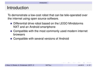 Introduction
Introduction
To demonstrate a low-cost robot that can be tele-operated over
the internet using open source software.
Differential drive robot based on the LEGO Mindstorms
NXT and an Android smartphone
Compatible with the most commonly used modern internet
browsers
Compatible with several versions of Android
J. Alves, S. Oliveira, A. Christensen (DCTI - ISCTE-IUL) NXTTour Jul-2013 4 / 37
 