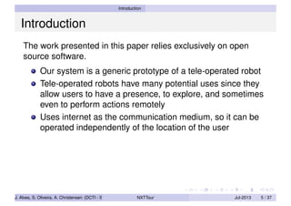 Introduction
Introduction
The work presented in this paper relies exclusively on open
source software.
Our system is a generic prototype of a tele-operated robot
Tele-operated robots have many potential uses since they
allow users to have a presence, to explore, and sometimes
even to perform actions remotely
Uses internet as the communication medium, so it can be
operated independently of the location of the user
J. Alves, S. Oliveira, A. Christensen (DCTI - ISCTE-IUL) NXTTour Jul-2013 5 / 37
 