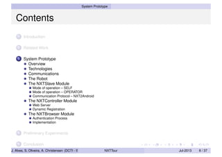 System Prototype
Contents
1 Introduction
2 Related Work
3 System Prototype
Overview
Technologies
Communications
The Robot
The NXTSlave Module
Mode of operation – SELF
Mode of operation – OPERATOR
Communication Protocol – NXT2Android
The NXTController Module
Web Server
Dynamic Registration
The NXTBrowser Module
Authentication Process
Implementation
4 Preliminary Experiments
5 Conclusion
J. Alves, S. Oliveira, A. Christensen (DCTI - ISCTE-IUL) NXTTour Jul-2013 8 / 37
 
