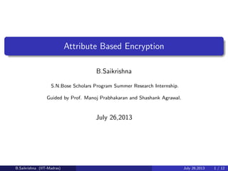 Attribute Based Encryption
B.Saikrishna
S.N.Bose Scholars Program Summer Research Internship.
Guided by Prof. Manoj Prabhakaran and Shashank Agrawal.
July 26,2013
B.Saikrishna (IIT-Madras) July 26,2013 1 / 12
 