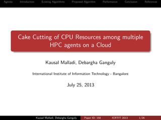 Agenda Introduction Existing Algorithms Proposed Algorithm Performance Conclusion References
Cake Cutting of CPU Resources among multiple
HPC agents on a Cloud
Kausal Malladi, Debargha Ganguly
International Institute of Information Technology - Bangalore
July 25, 2013
Kausal Malladi, Debargha Ganguly Paper ID: 158 ICRTIT 2013 1/26
 