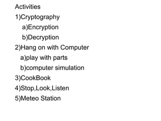 Activities
1)Cryptography
a)Encryption
b)Decryption
2)Hang on with Computer
a)play with parts
b)computer simulation
3)CookBook
4)Stop,Look,Listen
5)Meteo Station
 