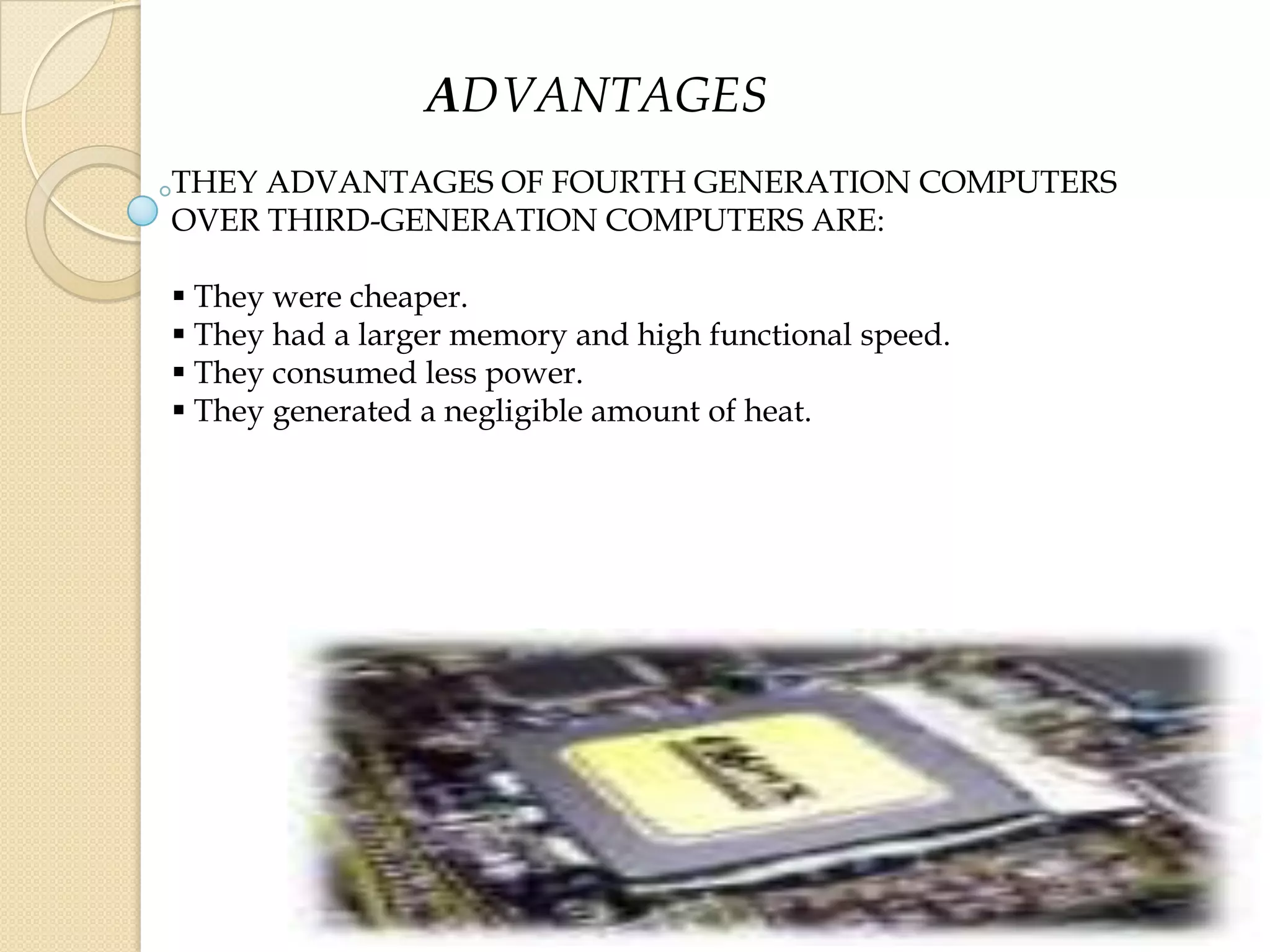 ADVANTAGES
THEY ADVANTAGES OF FOURTH GENERATION COMPUTERS
OVER THIRD-GENERATION COMPUTERS ARE:
 They were cheaper.
 They had a larger memory and high functional speed.
 They consumed less power.
 They generated a negligible amount of heat.
 